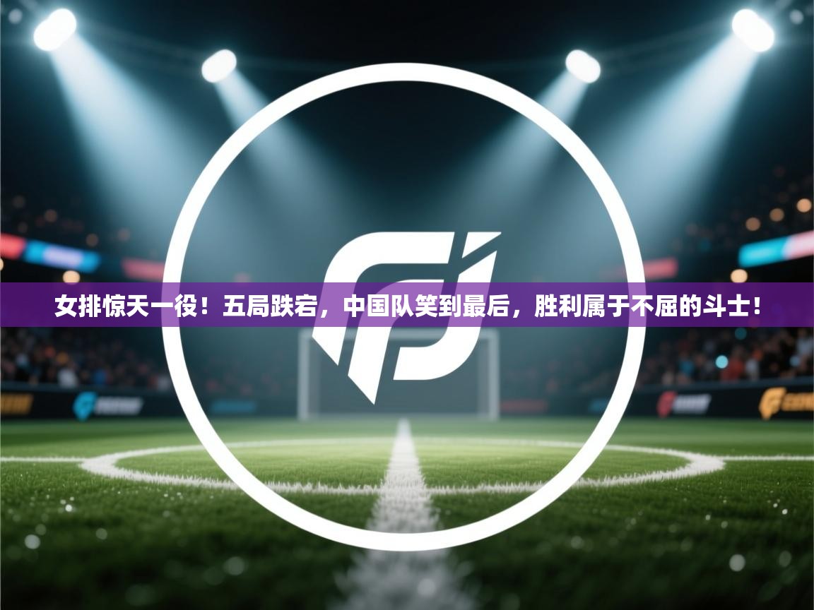 女排惊天一役！五局跌宕，中国队笑到最后，胜利属于不屈的斗士！  第2张